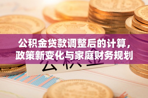 公主岭公积金贷款调整后的计算，政策新变化与家庭财务规划