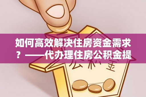 公主岭如何高效解决住房资金需求？——代办理住房公积金提取服务全解析