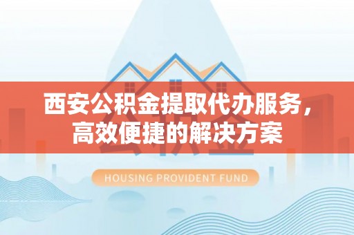 公主岭西安公积金提取代办服务，高效便捷的解决方案