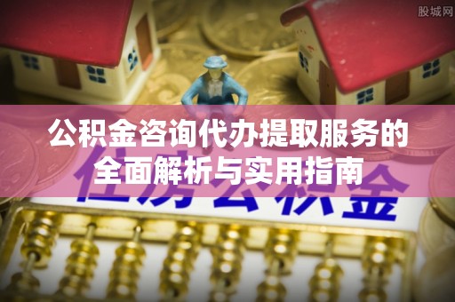 公主岭公积金咨询代办提取服务的全面解析与实用指南
