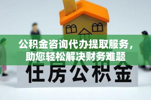 公主岭公积金咨询代办提取服务，助您轻松解决财务难题